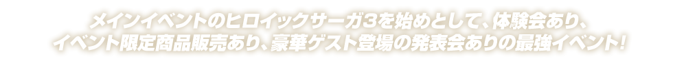 メインイベントのヒロイックサーガ3を始めとして、体験会あり、イベント限定商品販売あり、豪華ゲスト登場の発表会ありの最強イベント！